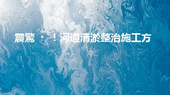 震驚！河道清淤整治施工方案？竟然是這樣？